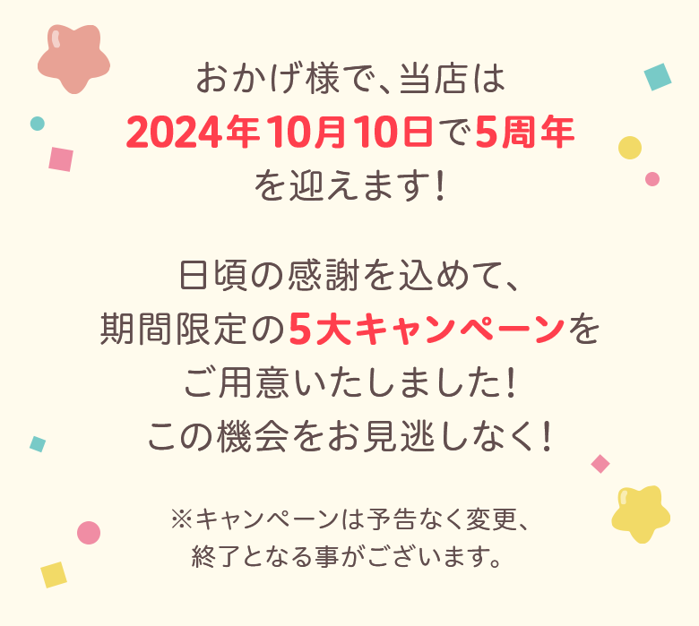 おかげ様で、当店は 2024年10月10日で5周年 を迎えます!日頃の感謝を込めて、 期間限定の5大キャンペーンを ご用意いたしました! この機会をお見逃しなく!