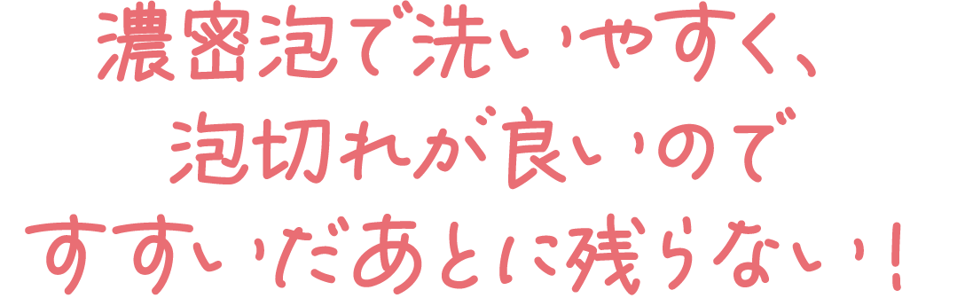 濃密泡で洗いやすく、泡切れが良いのですすいだあとに残らない！